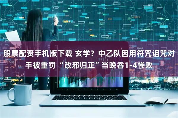 股票配资手机版下载 玄学？中乙队因用符咒诅咒对手被重罚 “改邪归正”当晚吞1-4惨败
