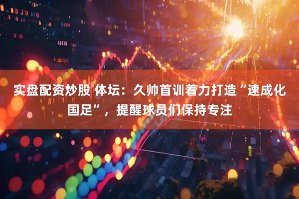 实盘配资炒股 体坛：久帅首训着力打造“速成化国足”，提醒球员们保持专注