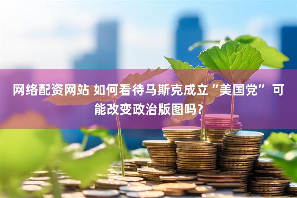 网络配资网站 如何看待马斯克成立“美国党” 可能改变政治版图吗？