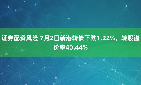证券配资风险 7月2日新港转债下跌1.22%，转股溢价率40.44%