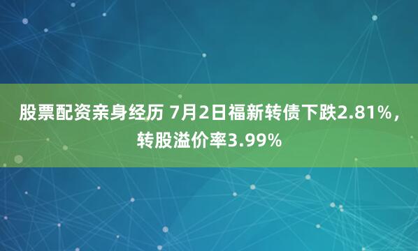 股票配资亲身经历 7月2日福新转债下跌2.81%，转股溢价率3.99%