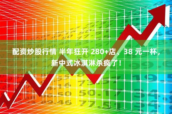 配资炒股行情 半年狂开 280+店、38 元一杯，新中式冰淇淋杀疯了！