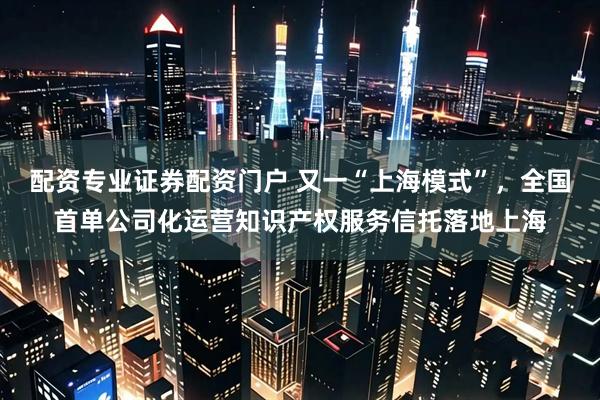 配资专业证券配资门户 又一“上海模式”，全国首单公司化运营知识产权服务信托落地上海