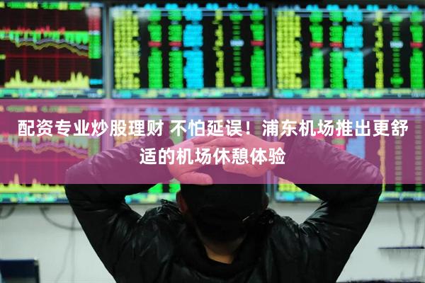 配资专业炒股理财 不怕延误！浦东机场推出更舒适的机场休憩体验