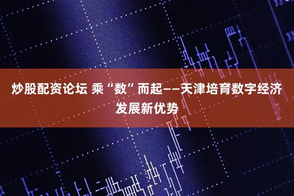 炒股配资论坛 乘“数”而起——天津培育数字经济发展新优势