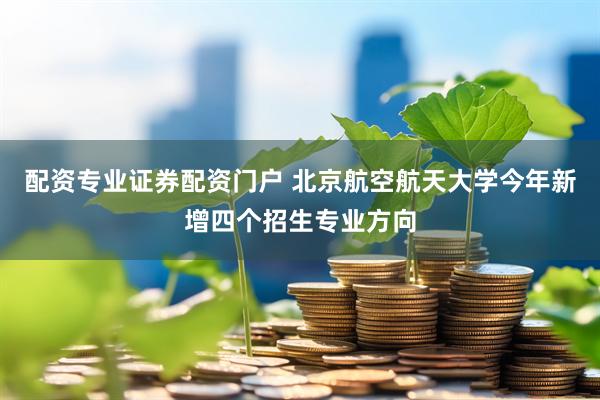 配资专业证券配资门户 北京航空航天大学今年新增四个招生专业方向