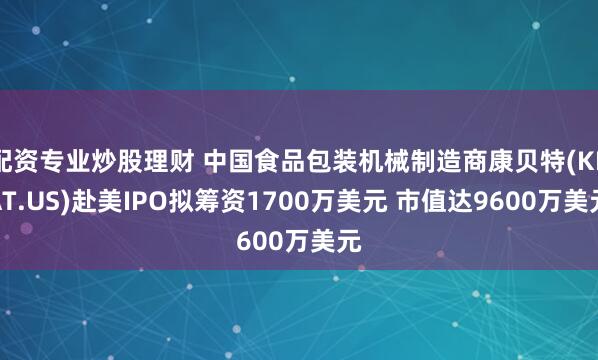 配资专业炒股理财 中国食品包装机械制造商康贝特(KBAT.US)赴美IPO拟筹资1700万美元 市值达9600万美元