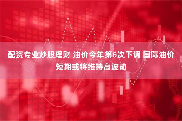 配资专业炒股理财 油价今年第6次下调 国际油价短期或将维持高波动