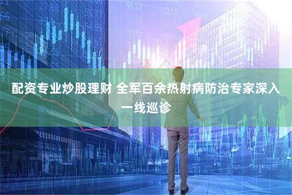 配资专业炒股理财 全军百余热射病防治专家深入一线巡诊