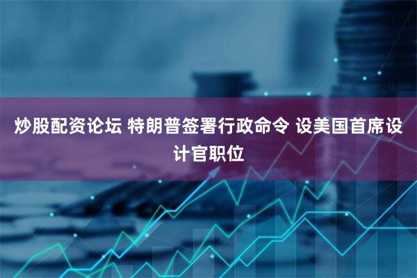 炒股配资论坛 特朗普签署行政命令 设美国首席设计官职位
