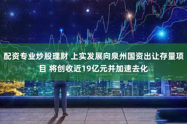 配资专业炒股理财 上实发展向泉州国资出让存量项目 将创收近19亿元并加速去化
