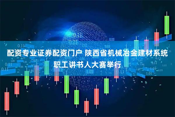 配资专业证券配资门户 陕西省机械冶金建材系统职工讲书人大赛举行