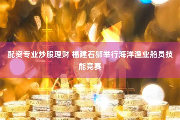 配资专业炒股理财 福建石狮举行海洋渔业船员技能竞赛