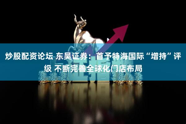 炒股配资论坛 东吴证券：首予特海国际“增持”评级 不断完善全球化门店布局