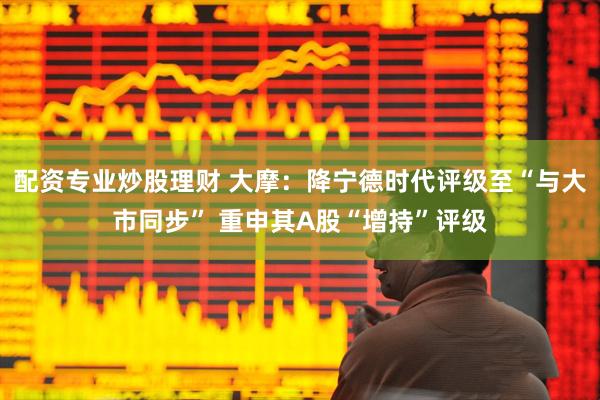 配资专业炒股理财 大摩：降宁德时代评级至“与大市同步” 重申其A股“增持”评级